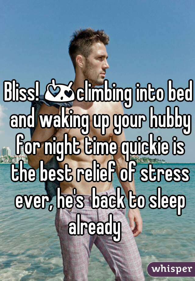 Bliss! 😍climbing into bed and waking up your hubby for night time quickie is the best relief of stress ever, he's  back to sleep already   