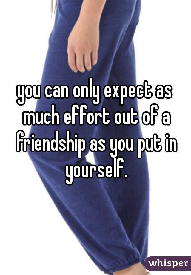 you can only expect as much effort out of a friendship as you put in yourself.