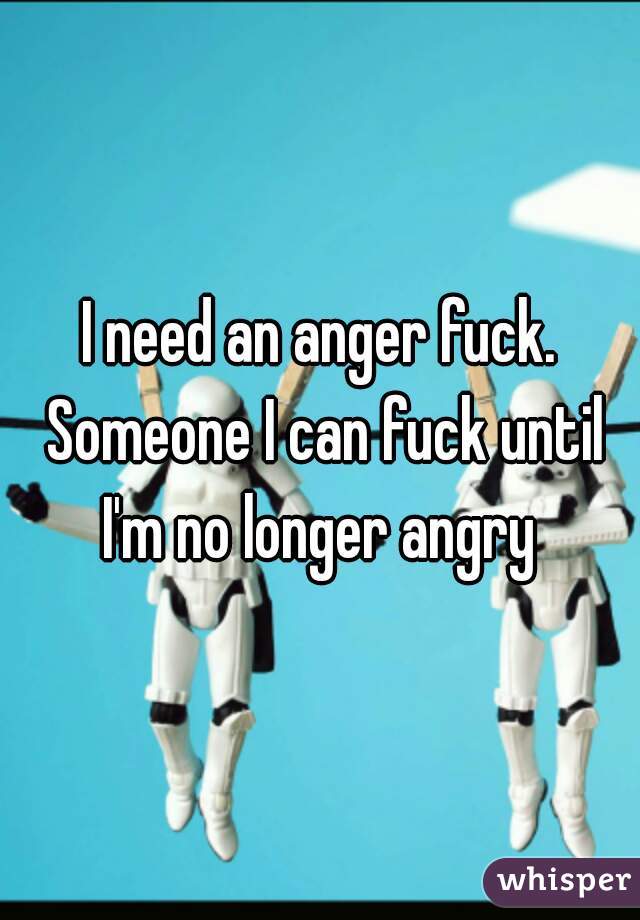 I need an anger fuck. Someone I can fuck until I'm no longer angry 