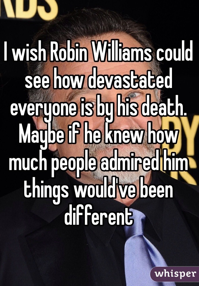 I wish Robin Williams could see how devastated everyone is by his death. Maybe if he knew how much people admired him things would've been different 