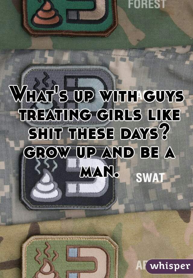 What's up with guys treating girls like shit these days? grow up and be a man.