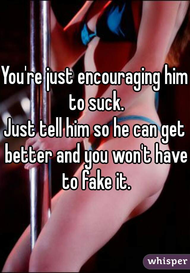 You're just encouraging him to suck.
Just tell him so he can get better and you won't have to fake it.
