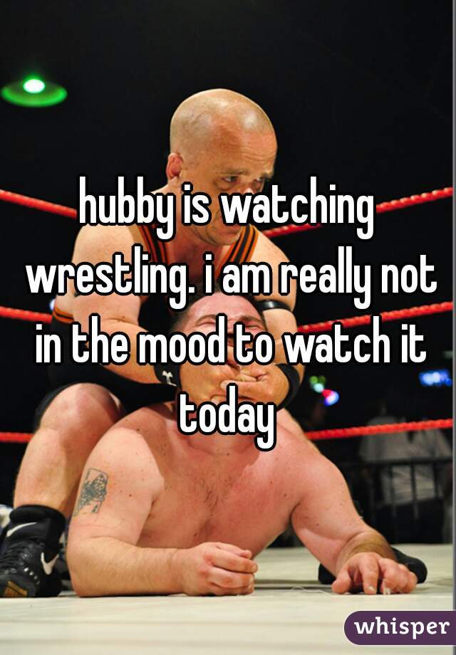 hubby is watching wrestling. i am really not in the mood to watch it today 