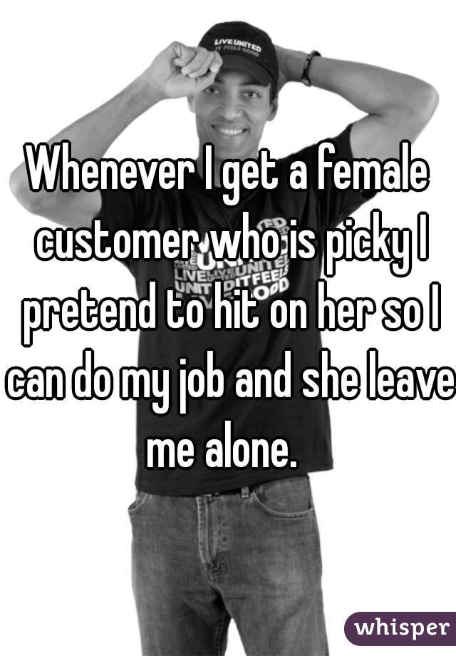 Whenever I get a female customer who is picky I pretend to hit on her so I can do my job and she leave me alone.  
