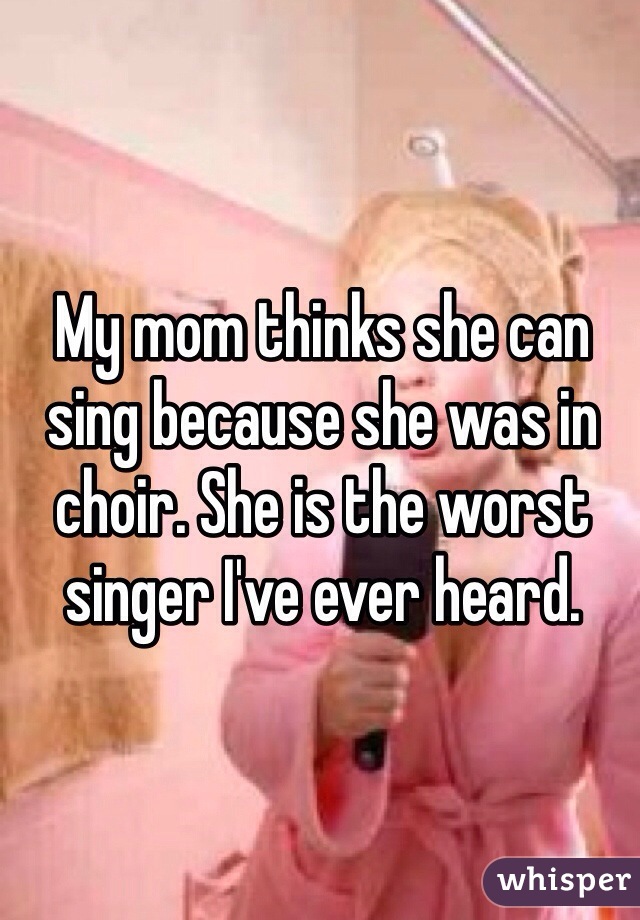 My mom thinks she can sing because she was in choir. She is the worst singer I've ever heard. 
