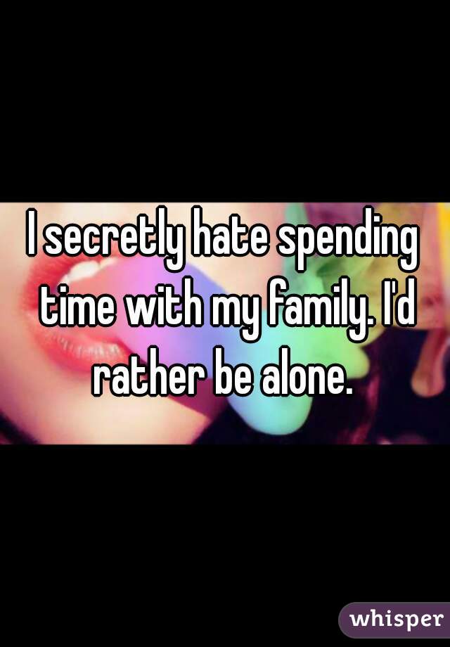 I secretly hate spending time with my family. I'd rather be alone. 