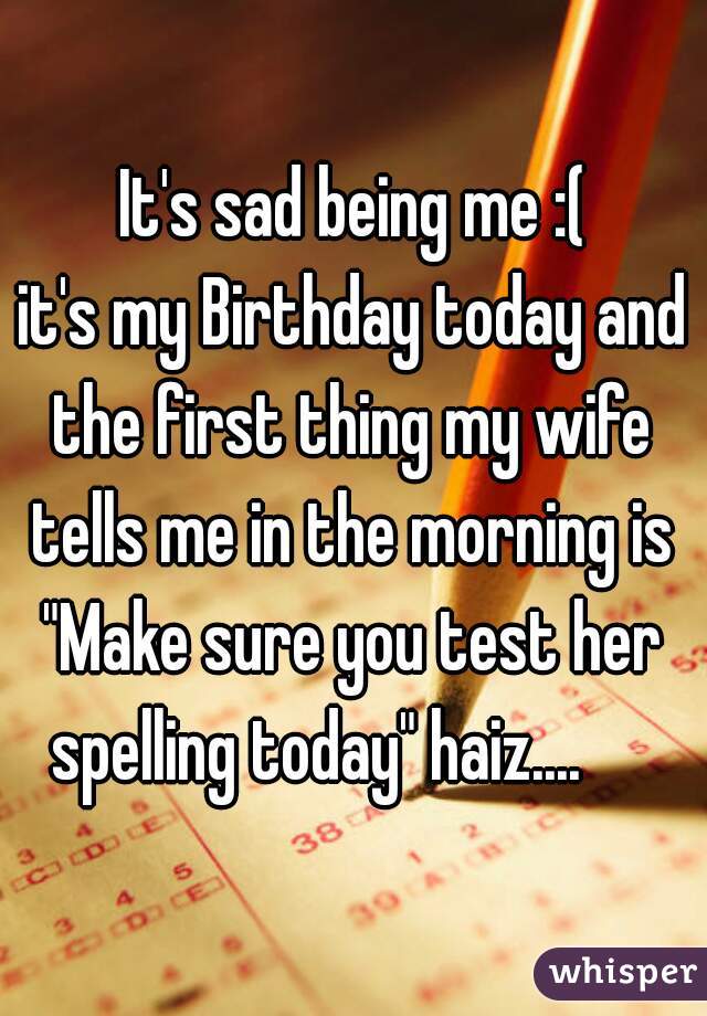 It's sad being me :(
it's my Birthday today and
the first thing my wife tells me in the morning is 
"Make sure you test her spelling today" haiz....      