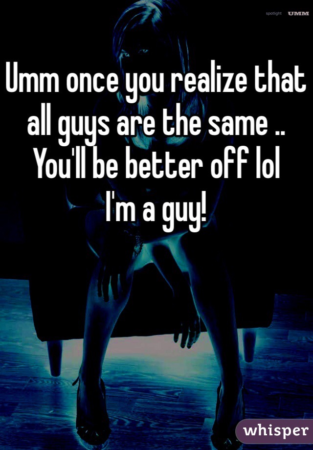 Umm once you realize that all guys are the same .. You'll be better off lol
I'm a guy! 