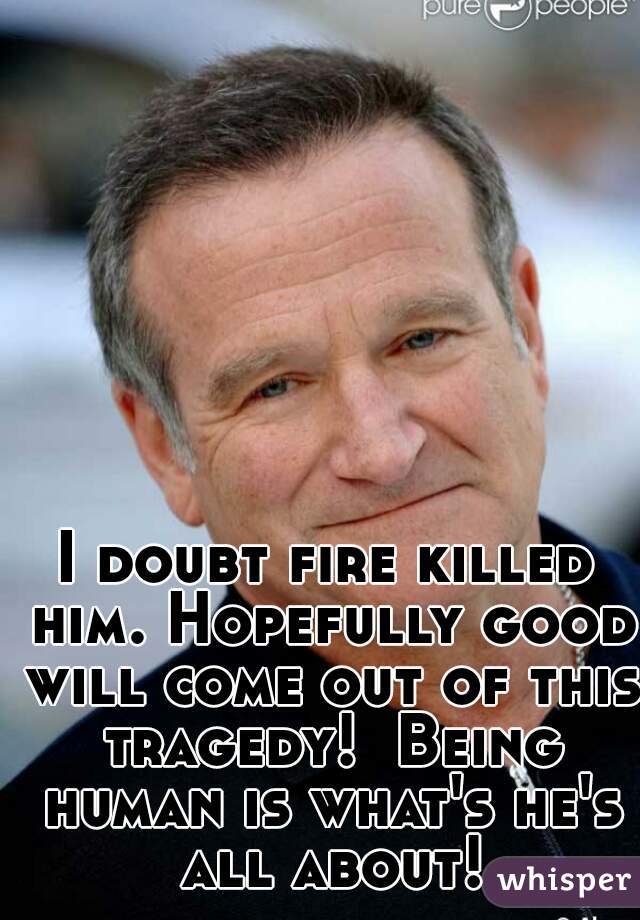 I doubt fire killed him. Hopefully good will come out of this tragedy!  Being human is what's he's all about!
