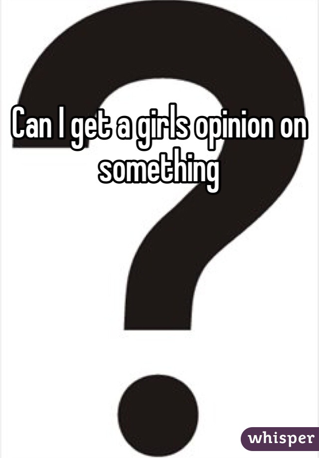 Can I get a girls opinion on something 