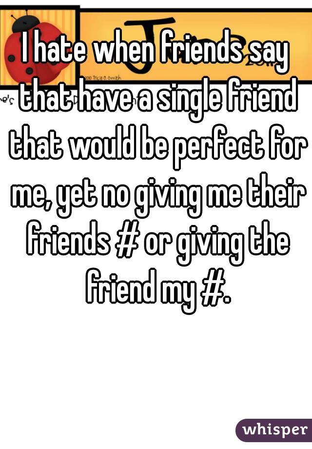 I hate when friends say that have a single friend that would be perfect for me, yet no giving me their friends # or giving the friend my #.