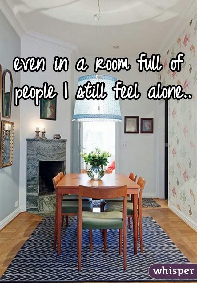 even in a room full of people I still feel alone..
