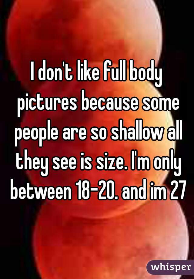I don't like full body pictures because some people are so shallow all they see is size. I'm only between 18-20. and im 27
