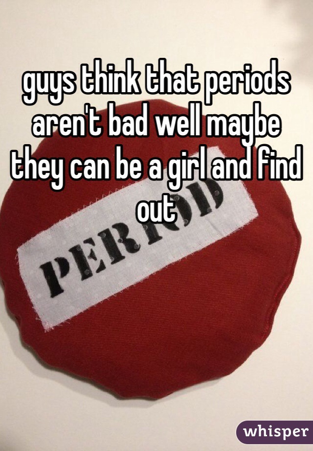 guys think that periods aren't bad well maybe they can be a girl and find out 