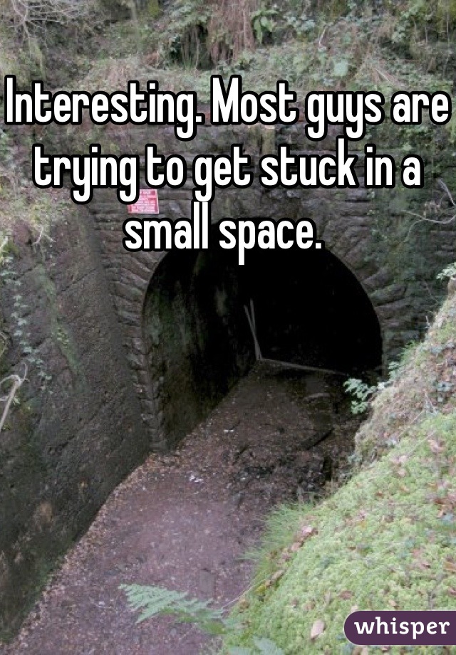 Interesting. Most guys are trying to get stuck in a small space. 
