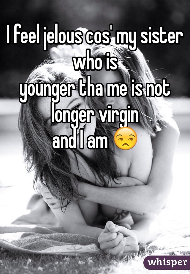 I feel jelous cos' my sister who is
younger tha me is not longer virgin
and I am 😒