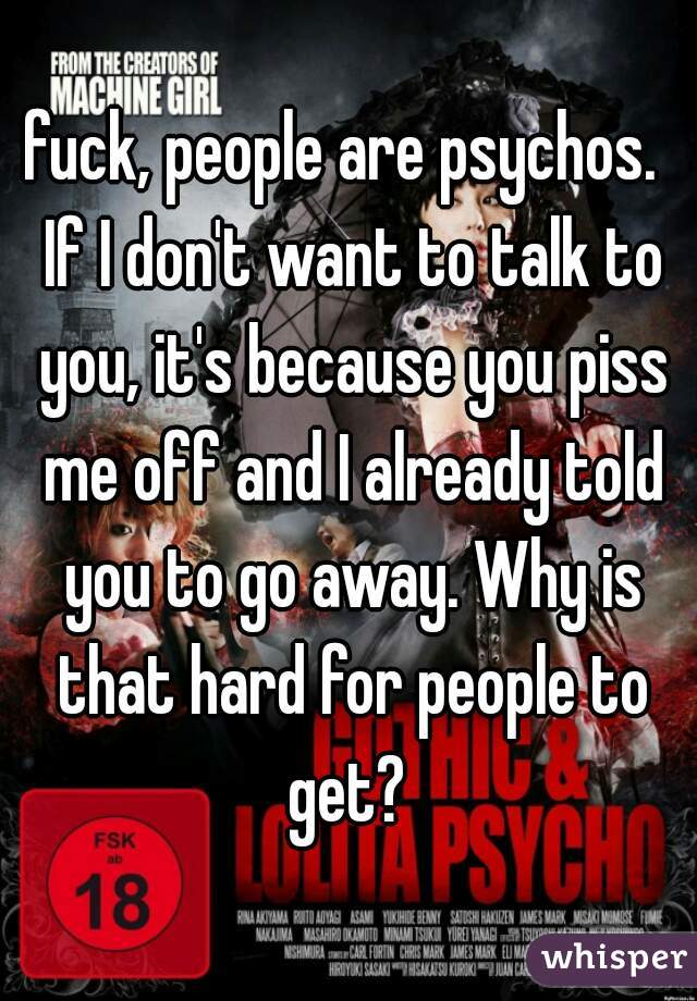 fuck, people are psychos.  If I don't want to talk to you, it's because you piss me off and I already told you to go away. Why is that hard for people to get? 