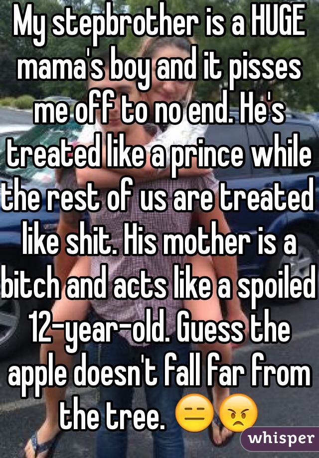 My stepbrother is a HUGE mama's boy and it pisses me off to no end. He's treated like a prince while the rest of us are treated like shit. His mother is a bitch and acts like a spoiled 12-year-old. Guess the apple doesn't fall far from the tree. 😑😠