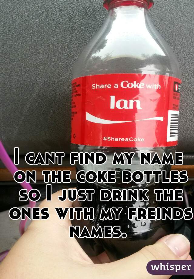 I cant find my name on the coke bottles so I just drink the ones with my freinds names. 