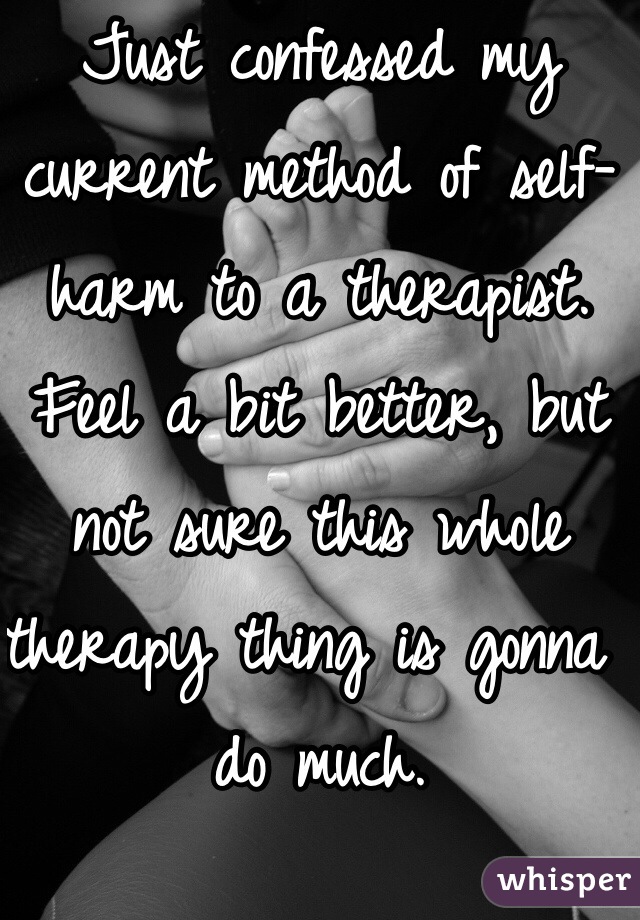 Just confessed my current method of self-harm to a therapist. Feel a bit better, but not sure this whole therapy thing is gonna do much. 