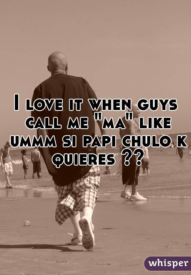 I love it when guys call me "ma" like ummm si papi chulo k quieres ??