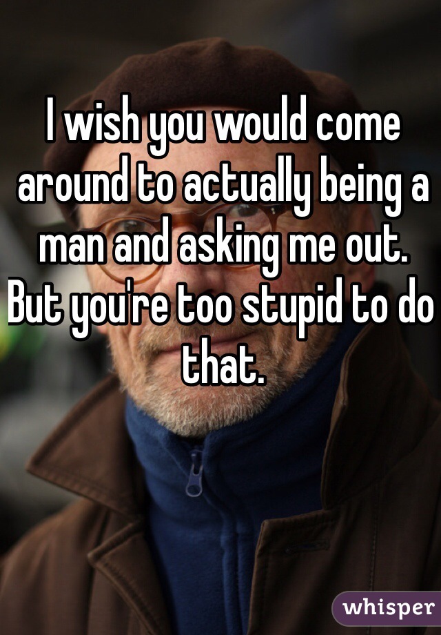 I wish you would come around to actually being a man and asking me out. But you're too stupid to do that. 