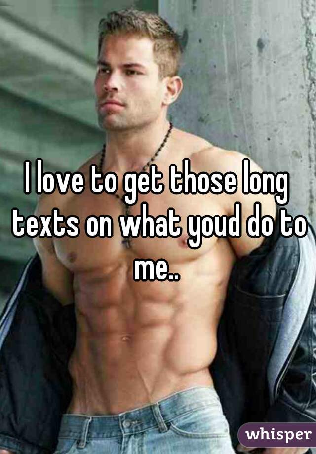 I love to get those long texts on what youd do to me.. 
