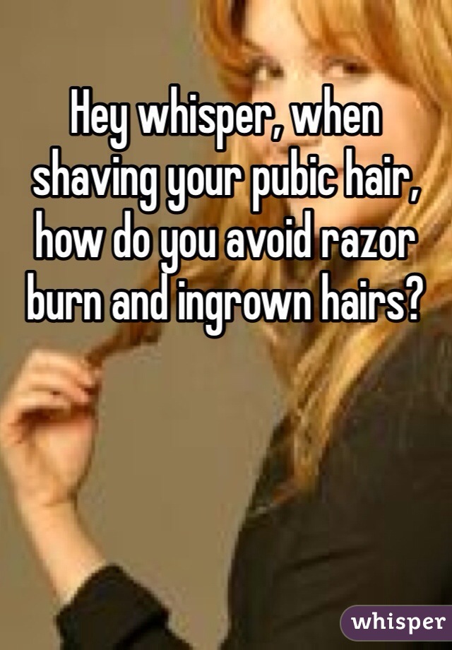 Hey whisper, when shaving your pubic hair, how do you avoid razor burn and ingrown hairs?