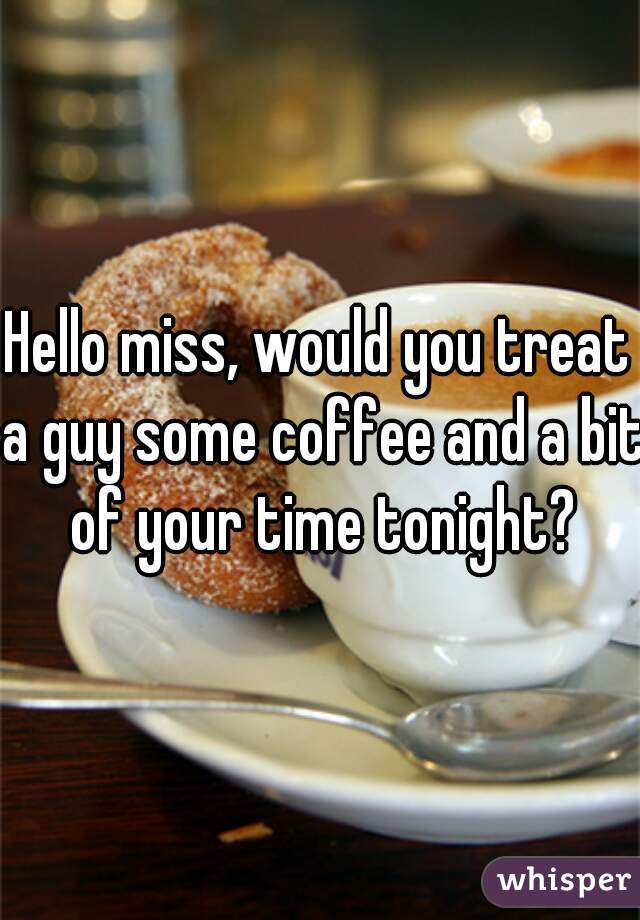 Hello miss, would you treat a guy some coffee and a bit of your time tonight?