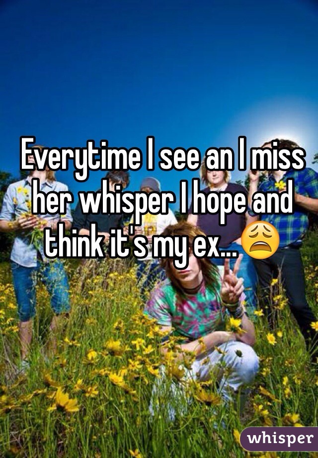 Everytime I see an I miss her whisper I hope and think it's my ex...😩