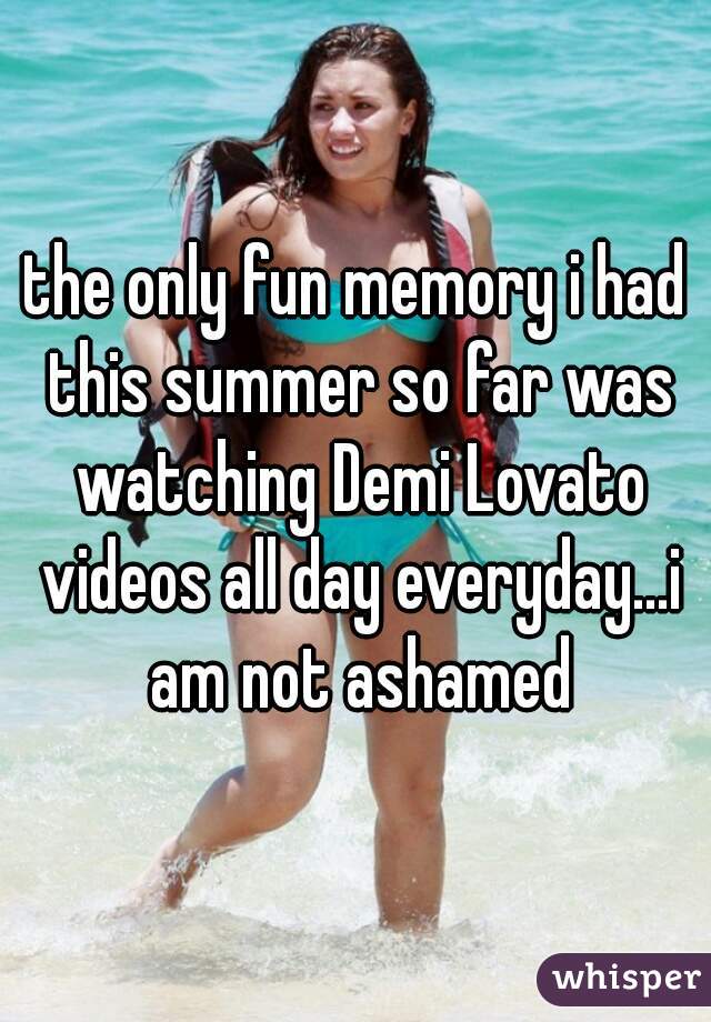 the only fun memory i had this summer so far was watching Demi Lovato videos all day everyday...i am not ashamed