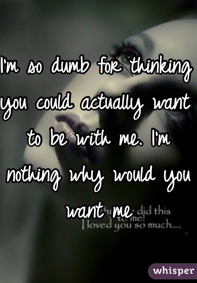 I'm so dumb for thinking you could actually want to be with me. I'm nothing why would you want me 