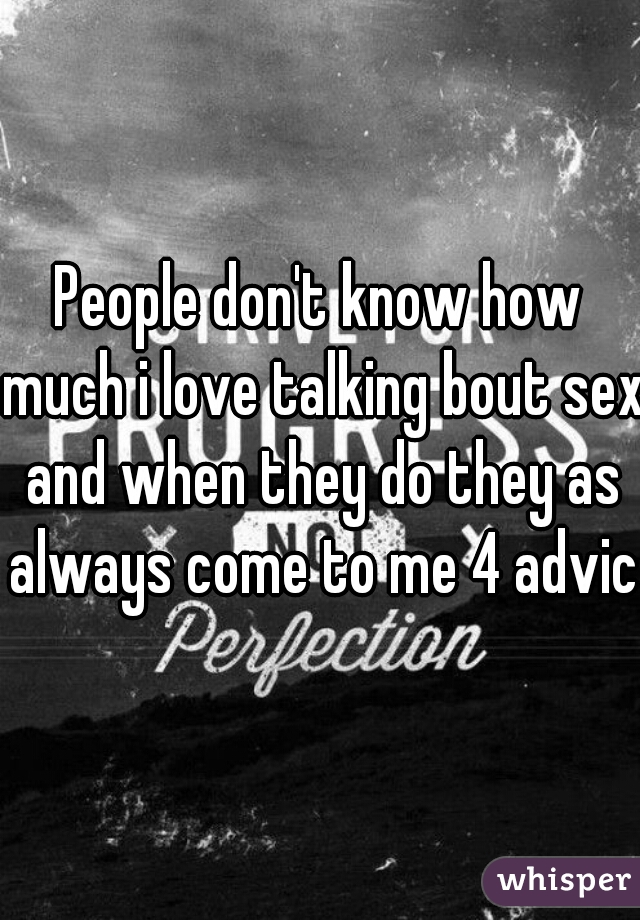 People don't know how much i love talking bout sex and when they do they as always come to me 4 advice