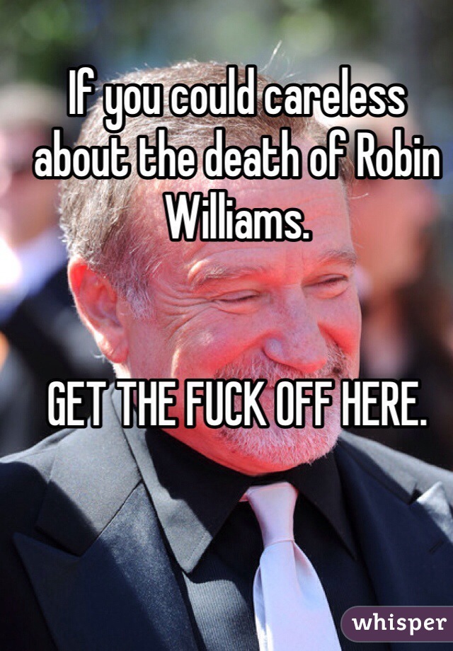 If you could careless about the death of Robin Williams. 


GET THE FUCK OFF HERE. 