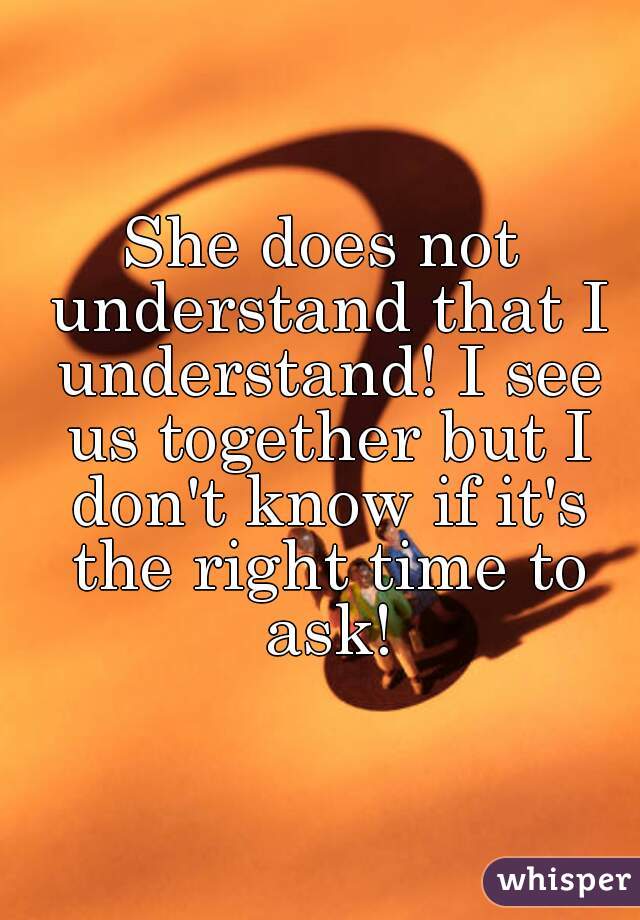 She does not understand that I understand! I see us together but I don't know if it's the right time to ask!