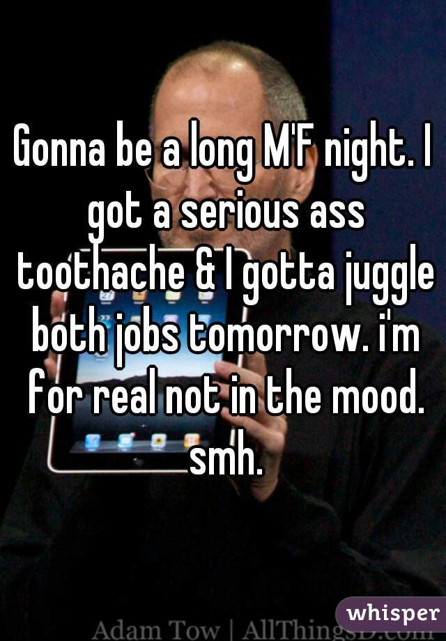 Gonna be a long M'F night. I got a serious ass toothache & I gotta juggle both jobs tomorrow. i'm for real not in the mood. smh.