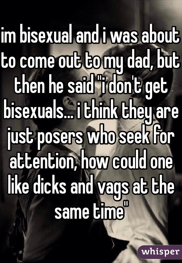 im bisexual and i was about to come out to my dad, but then he said "i don't get bisexuals... i think they are just posers who seek for attention, how could one like dicks and vags at the same time"