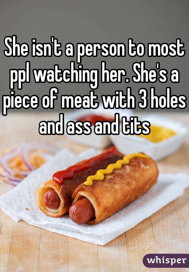 She isn't a person to most ppl watching her. She's a piece of meat with 3 holes and ass and tits 
