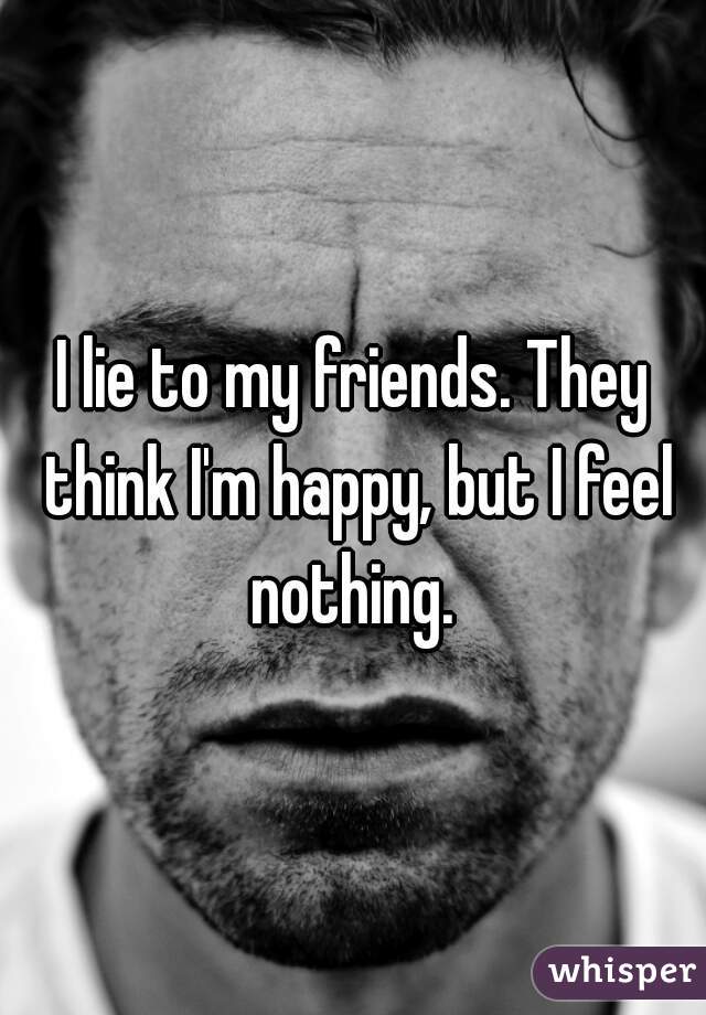 I lie to my friends. They think I'm happy, but I feel nothing. 