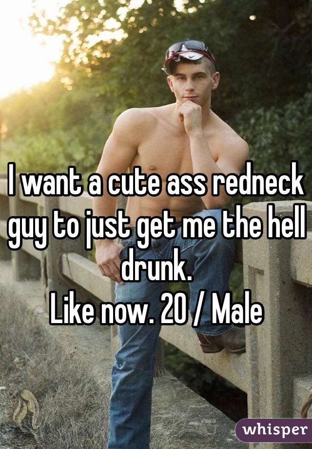 I want a cute ass redneck guy to just get me the hell drunk. 
Like now. 20 / Male 