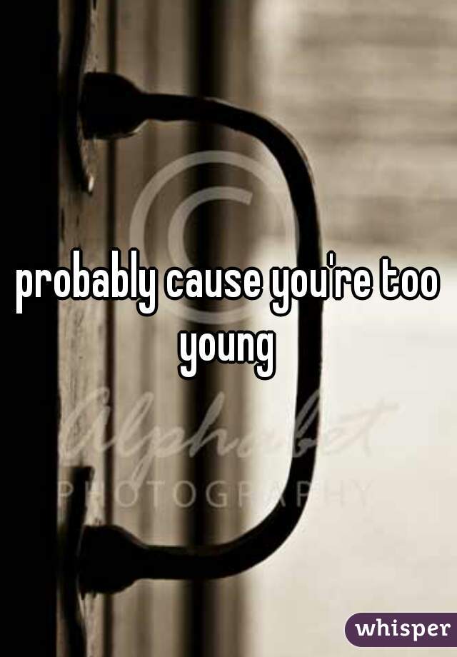 probably cause you're too young 