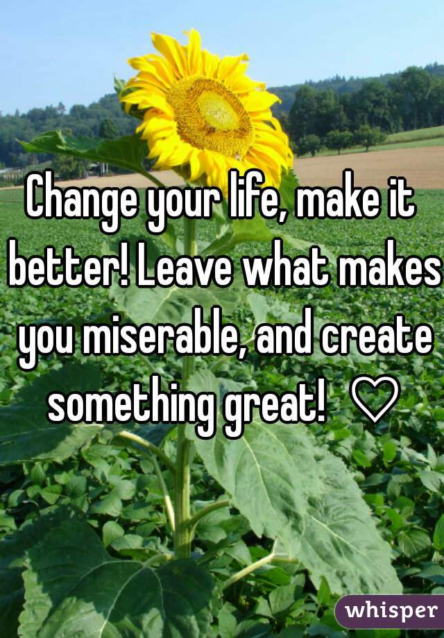 Change your life, make it better! Leave what makes you miserable, and create something great!  ♡