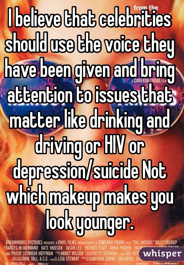 I believe that celebrities should use the voice they have been given and bring attention to issues that matter like drinking and driving or HIV or depression/suicide Not which makeup makes you look younger.
