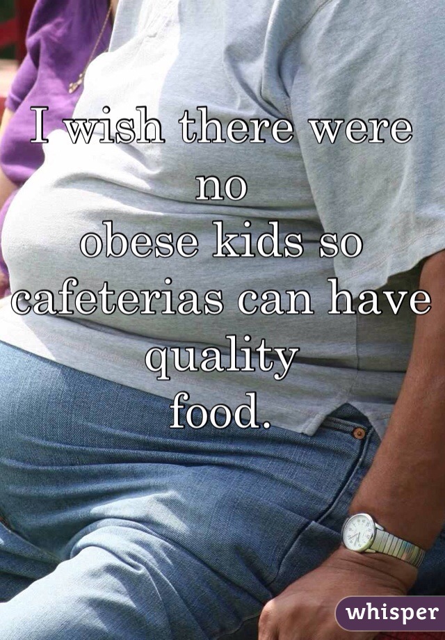 I wish there were no
obese kids so
cafeterias can have quality
food.