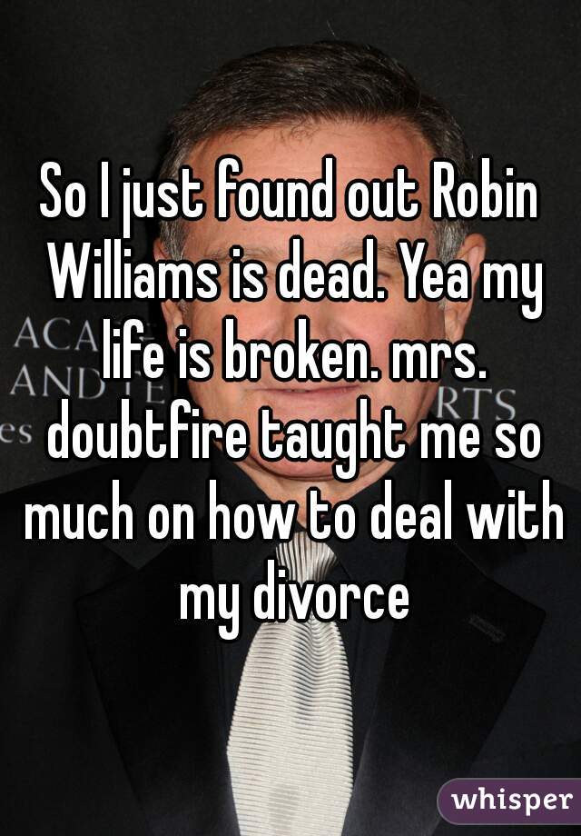 So I just found out Robin Williams is dead. Yea my life is broken. mrs. doubtfire taught me so much on how to deal with my divorce
