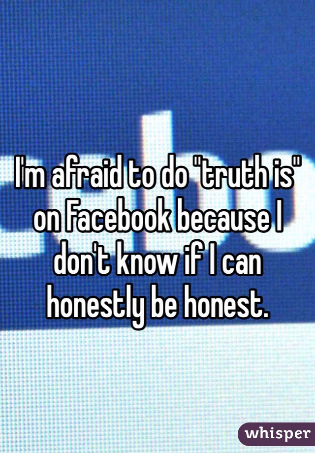 I'm afraid to do "truth is" on Facebook because I don't know if I can honestly be honest. 