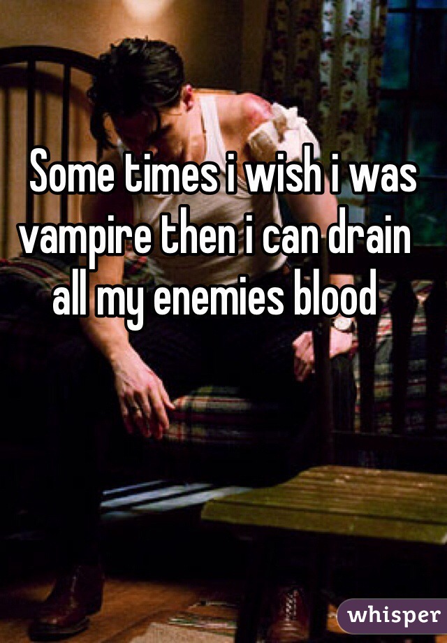   Some times i wish i was vampire then i can drain all my enemies blood  