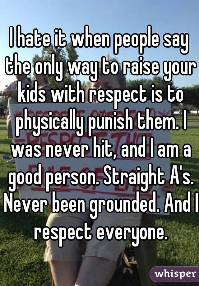I hate it when people say the only way to raise your kids with respect is to physically punish them. I was never hit, and I am a good person. Straight A's. Never been grounded. And I respect everyone.