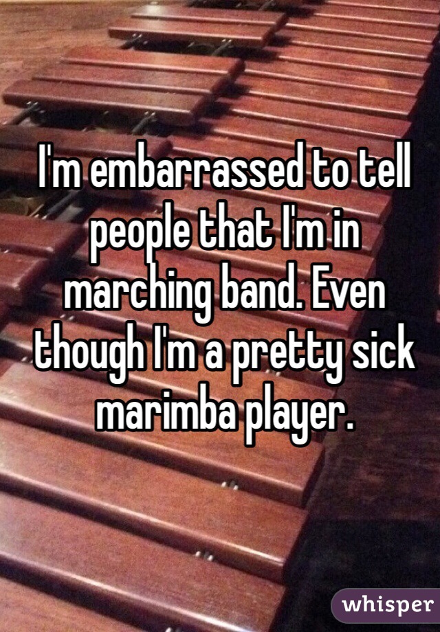 I'm embarrassed to tell people that I'm in marching band. Even though I'm a pretty sick marimba player. 