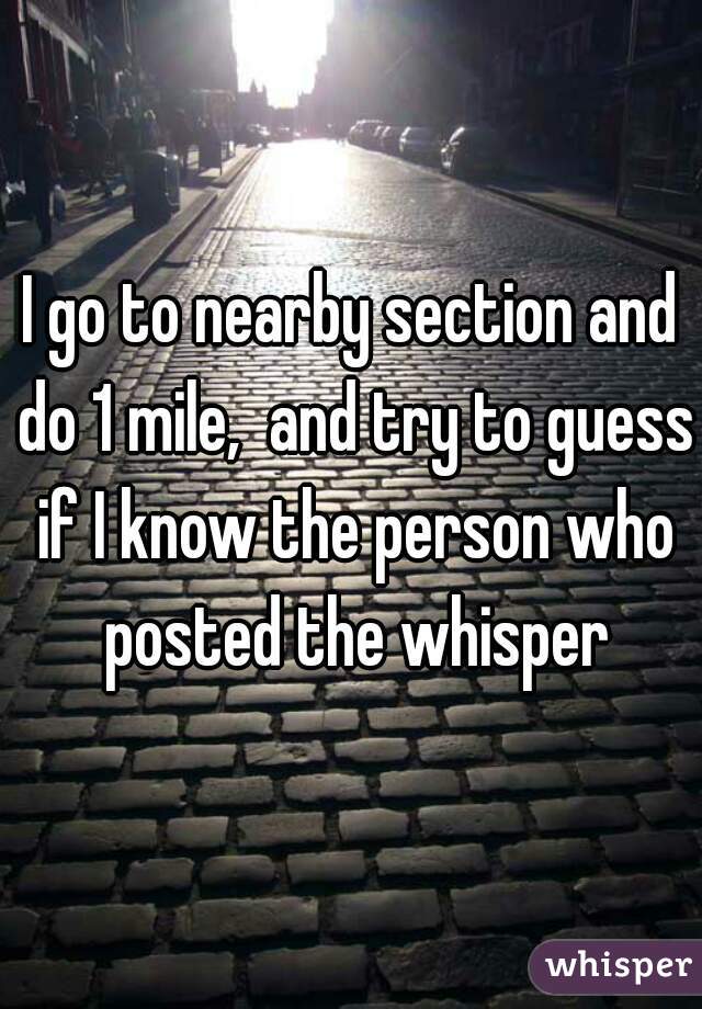 I go to nearby section and do 1 mile,  and try to guess if I know the person who posted the whisper